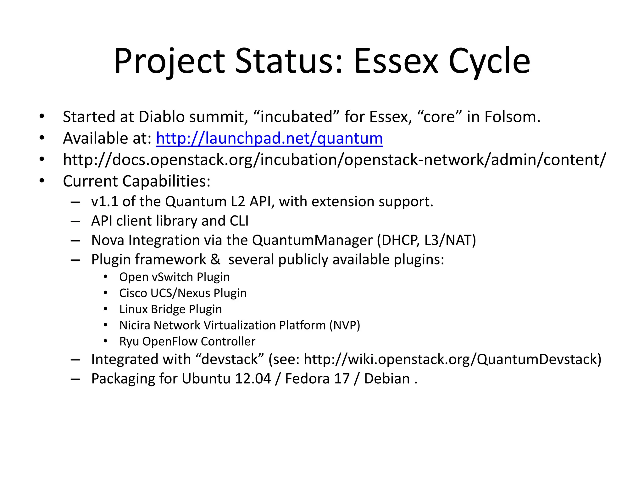 Project Status: Essex Cycle
•   Started at Diablo summit, “incubated” for Essex, “core” in Folsom.
•   Available at: http://launchpad.net/quantum
•   http://docs.openstack.org/incubation/openstack-network/admin/content/
•   Current Capabilities:
     –   v1.1 of the Quantum L2 API, with extension support.
     –   API client library and CLI
     –   Nova Integration via the QuantumManager (DHCP, L3/NAT)
     –   Plugin framework & several publicly available plugins:
          •   Open vSwitch Plugin
          •   Cisco UCS/Nexus Plugin
          •   Linux Bridge Plugin
          •   Nicira Network Virtualization Platform (NVP)
          •   Ryu OpenFlow Controller
     – Integrated with “devstack” (see: http://wiki.openstack.org/QuantumDevstack)
     – Packaging for Ubuntu 12.04 / Fedora 17 / Debian .
 