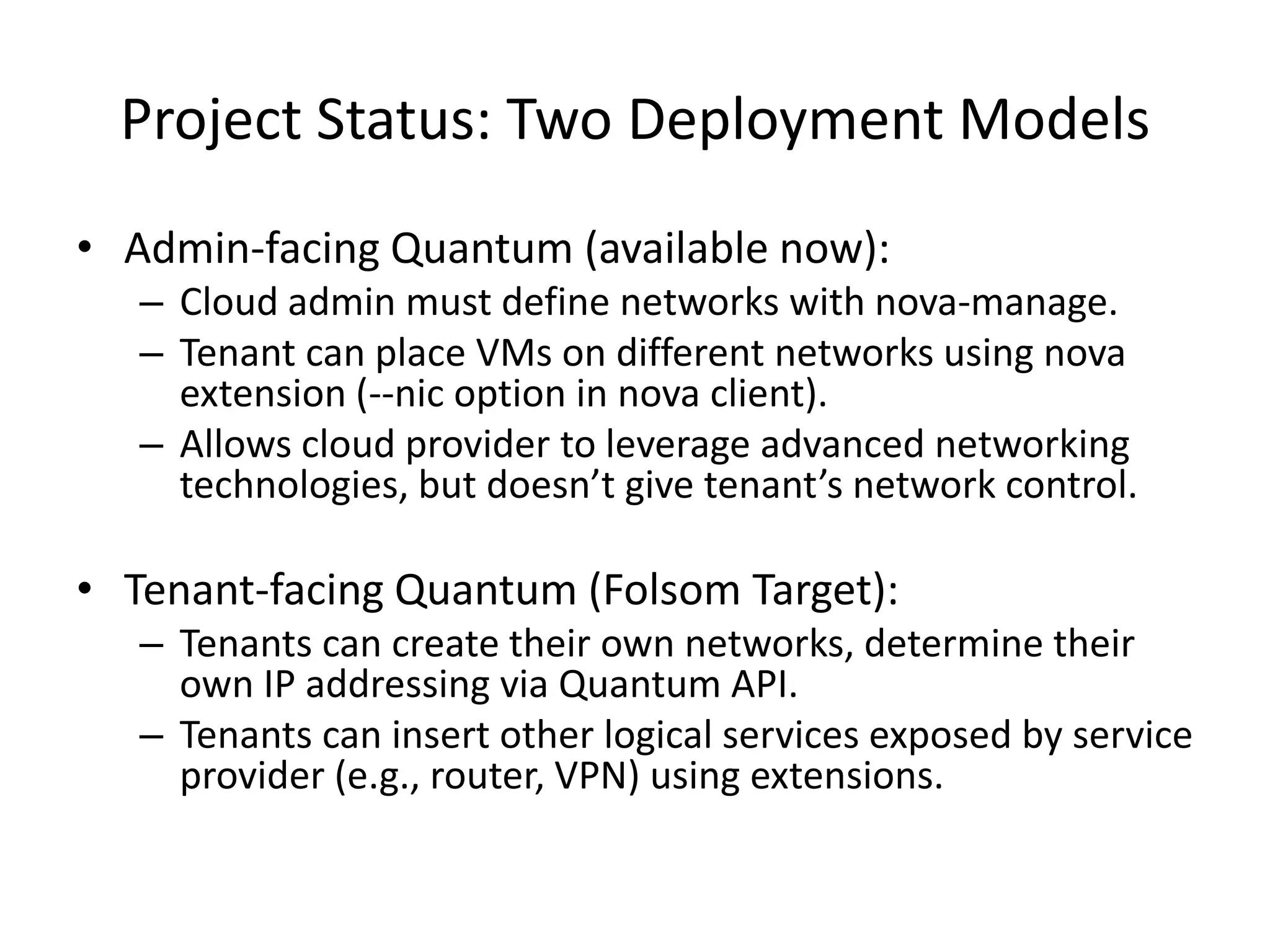 Project Status: Two Deployment Models
• Admin-facing Quantum (available now):
   – Cloud admin must define networks with nova-manage.
   – Tenant can place VMs on different networks using nova
     extension (--nic option in nova client).
   – Allows cloud provider to leverage advanced networking
     technologies, but doesn’t give tenant’s network control.

• Tenant-facing Quantum (Folsom Target):
   – Tenants can create their own networks, determine their
     own IP addressing via Quantum API.
   – Tenants can insert other logical services exposed by service
     provider (e.g., router, VPN) using extensions.
 