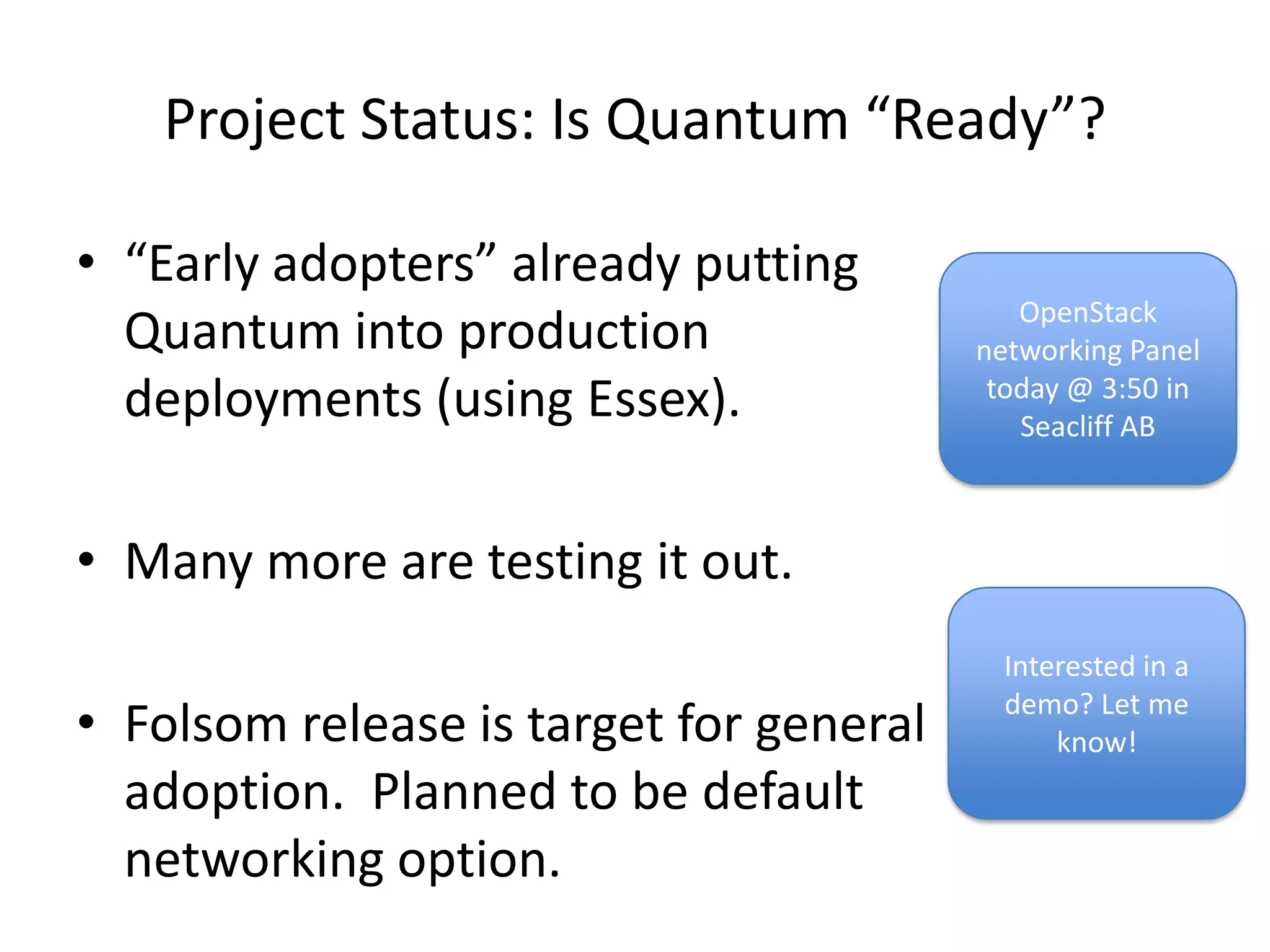 Project Status: Is Quantum “Ready”?

• “Early adopters” already putting
                                            OpenStack
  Quantum into production                networking Panel
  deployments (using Essex).              today @ 3:50 in
                                            Seacliff AB



• Many more are testing it out.
                                           Interested in a

• Folsom release is target for general     demo? Let me
                                               know!
  adoption. Planned to be default
  networking option.
 