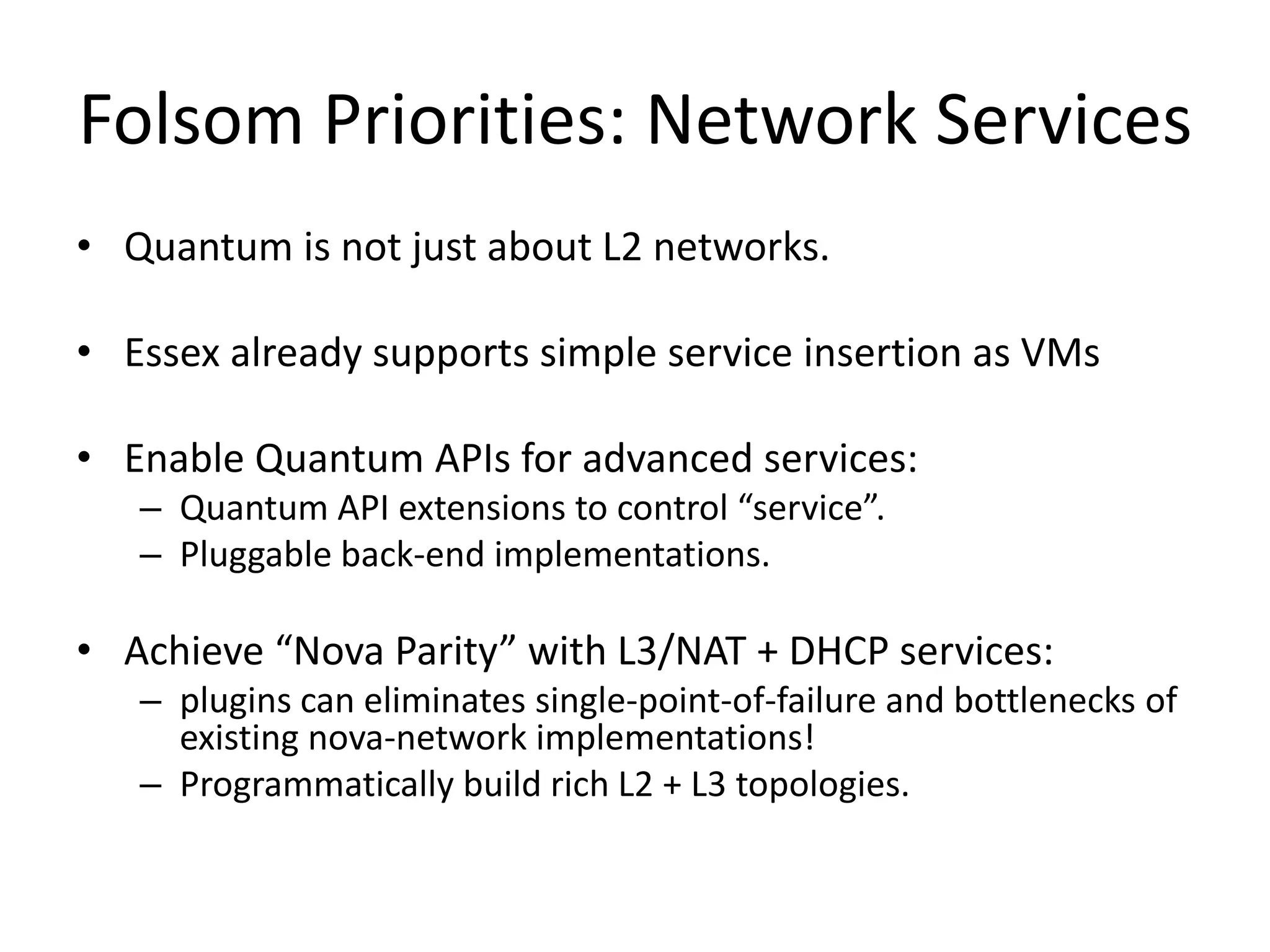 Folsom Priorities: Network Services
• Quantum is not just about L2 networks.

• Essex already supports simple service insertion as VMs

• Enable Quantum APIs for advanced services:
   – Quantum API extensions to control “service”.
   – Pluggable back-end implementations.

• Achieve “Nova Parity” with L3/NAT + DHCP services:
   – plugins can eliminates single-point-of-failure and bottlenecks of
     existing nova-network implementations!
   – Programmatically build rich L2 + L3 topologies.
 