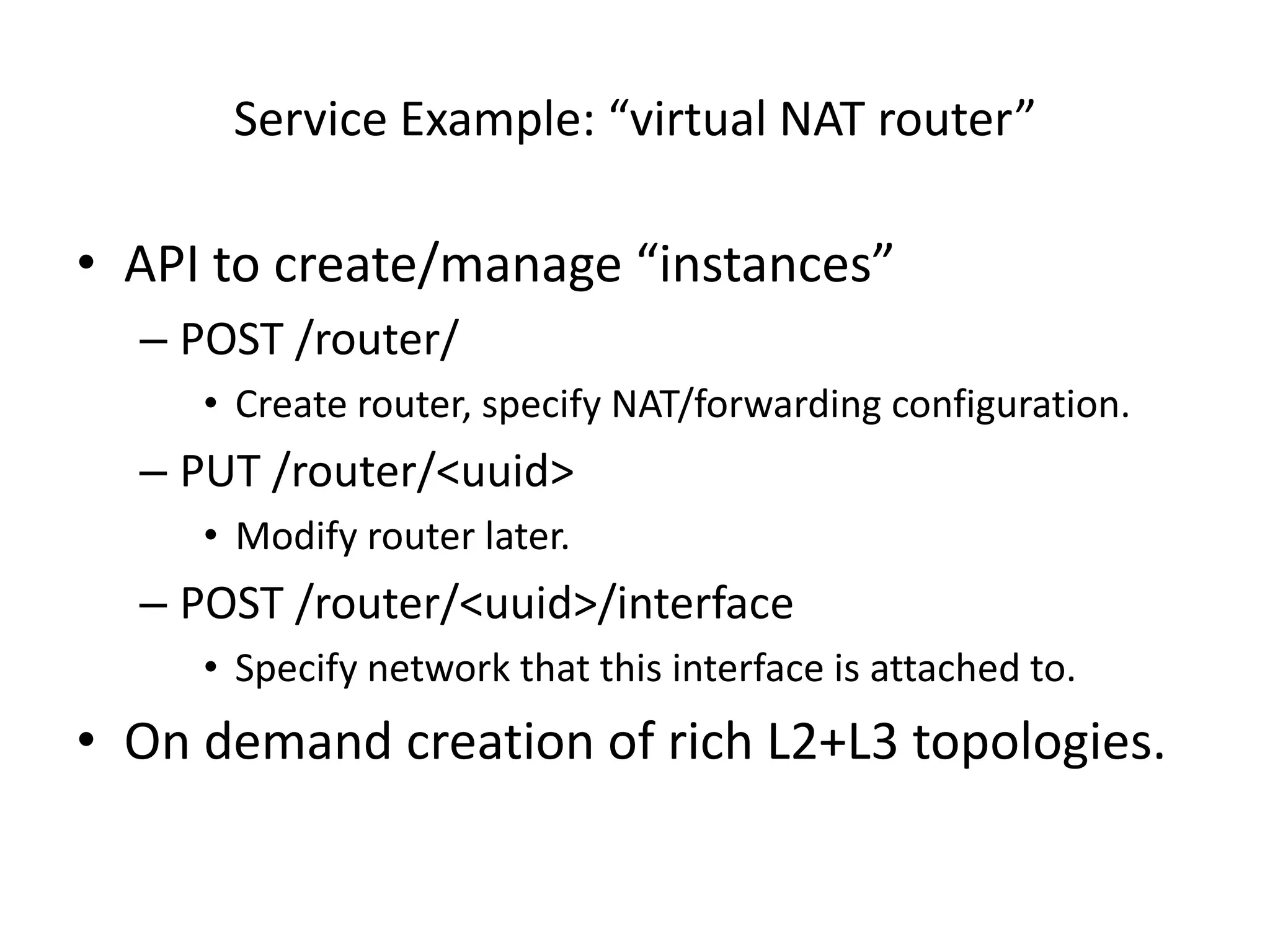 Service Example: “virtual NAT router”

• API to create/manage “instances”
  – POST /router/
     • Create router, specify NAT/forwarding configuration.
  – PUT /router/<uuid>
     • Modify router later.
  – POST /router/<uuid>/interface
     • Specify network that this interface is attached to.
• On demand creation of rich L2+L3 topologies.
 