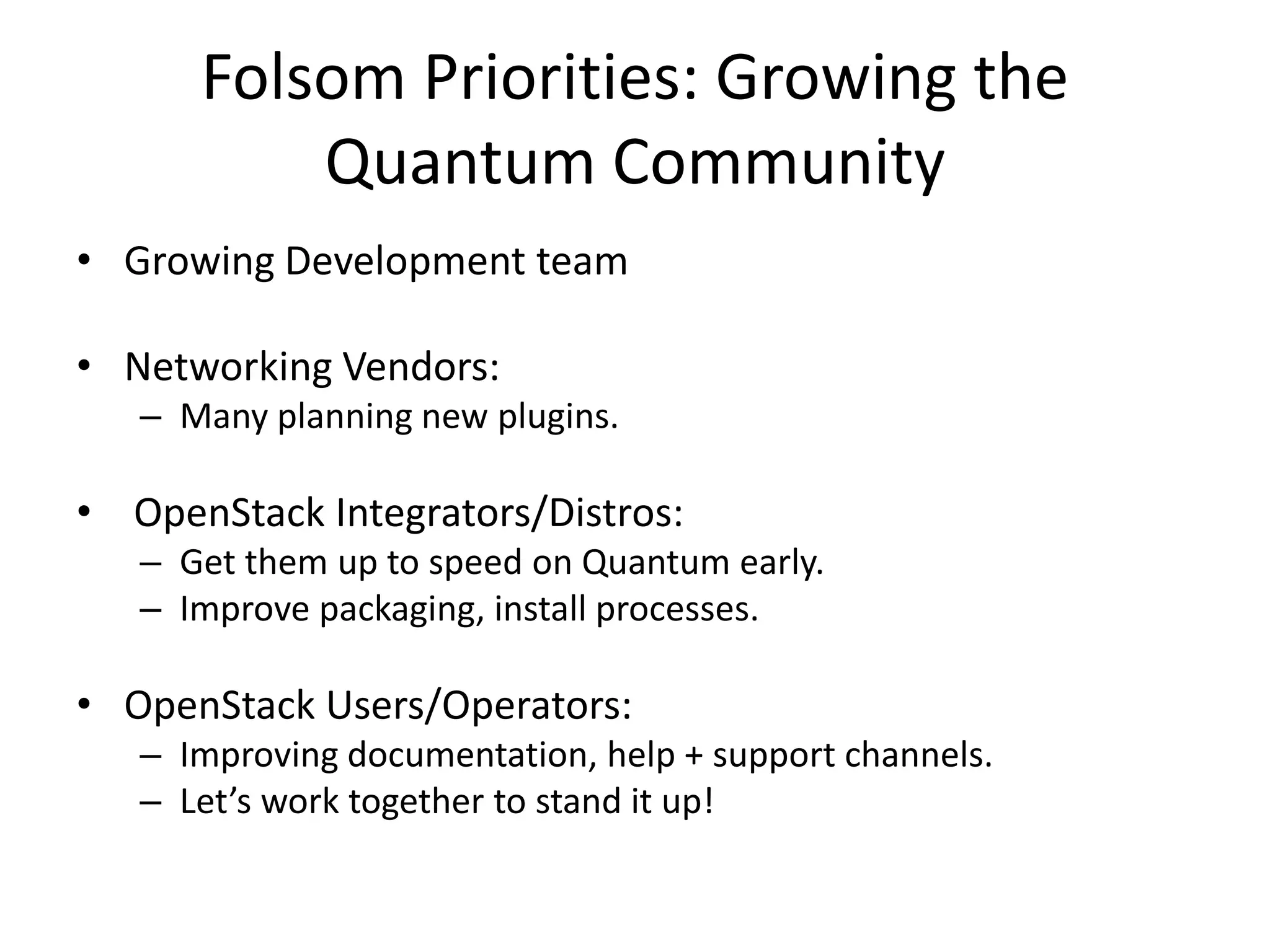 Folsom Priorities: Growing the
          Quantum Community
• Growing Development team

• Networking Vendors:
   – Many planning new plugins.

• OpenStack Integrators/Distros:
   – Get them up to speed on Quantum early.
   – Improve packaging, install processes.

• OpenStack Users/Operators:
   – Improving documentation, help + support channels.
   – Let’s work together to stand it up!
 
