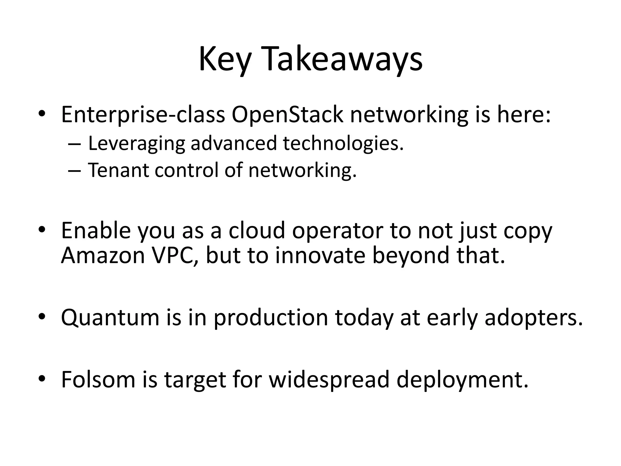 Key Takeaways
• Enterprise-class OpenStack networking is here:
  – Leveraging advanced technologies.
  – Tenant control of networking.

• Enable you as a cloud operator to not just copy
  Amazon VPC, but to innovate beyond that.

• Quantum is in production today at early adopters.

• Folsom is target for widespread deployment.
 