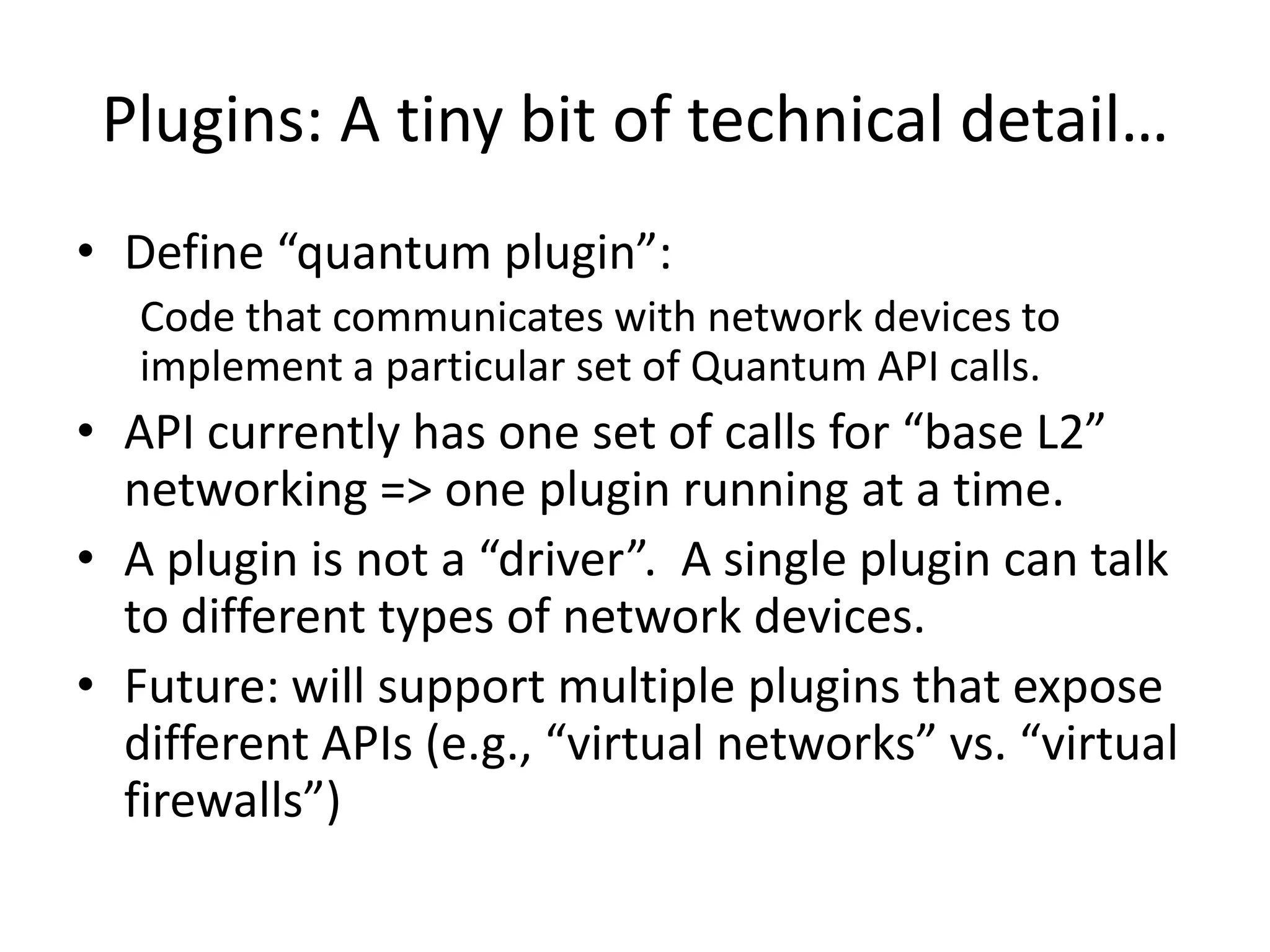 Plugins: A tiny bit of technical detail…
• Define “quantum plugin”:
   Code that communicates with network devices to
   implement a particular set of Quantum API calls.
• API currently has one set of calls for “base L2”
  networking => one plugin running at a time.
• A plugin is not a “driver”. A single plugin can talk
  to different types of network devices.
• Future: will support multiple plugins that expose
  different APIs (e.g., “virtual networks” vs. “virtual
  firewalls”)
 