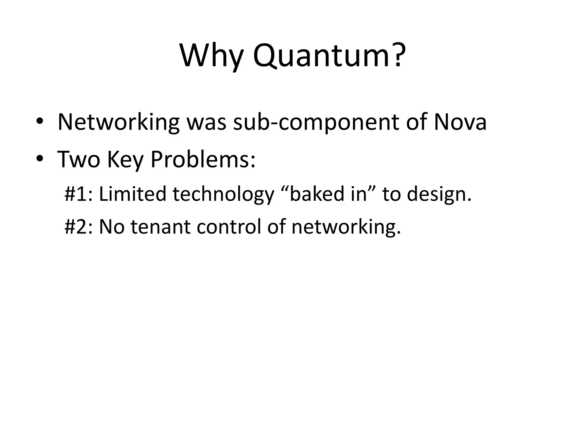 Why Quantum?
• Networking was sub-component of Nova
• Two Key Problems:
  #1: Limited technology “baked in” to design.
  #2: No tenant control of networking.
 