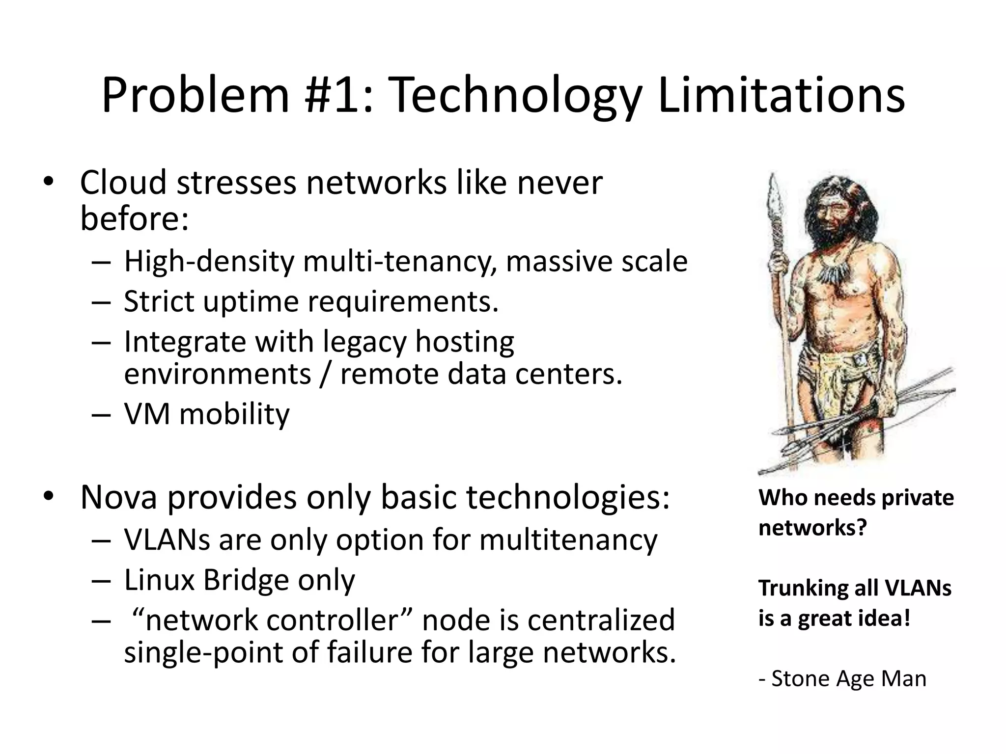 Problem #1: Technology Limitations
• Cloud stresses networks like never
  before:
   – High-density multi-tenancy, massive scale
   – Strict uptime requirements.
   – Integrate with legacy hosting
     environments / remote data centers.
   – VM mobility

• Nova provides only basic technologies:           Who needs private
                                                   networks?
   – VLANs are only option for multitenancy
   – Linux Bridge only                             Trunking all VLANs
   – “network controller” node is centralized      is a great idea!
     single-point of failure for large networks.
                                                   - Stone Age Man
 