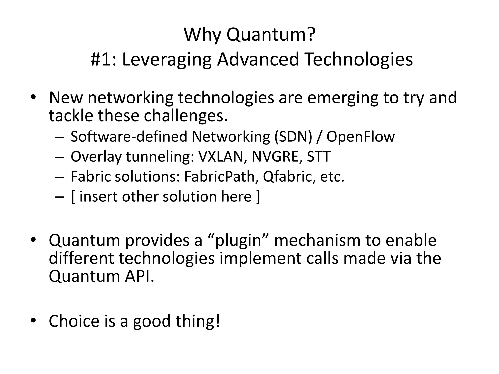 Why Quantum?
         #1: Leveraging Advanced Technologies
• New networking technologies are emerging to try and
  tackle these challenges.
   –   Software-defined Networking (SDN) / OpenFlow
   –   Overlay tunneling: VXLAN, NVGRE, STT
   –   Fabric solutions: FabricPath, Qfabric, etc.
   –   [ insert other solution here ]

• Quantum provides a “plugin” mechanism to enable
  different technologies implement calls made via the
  Quantum API.

• Choice is a good thing!
 