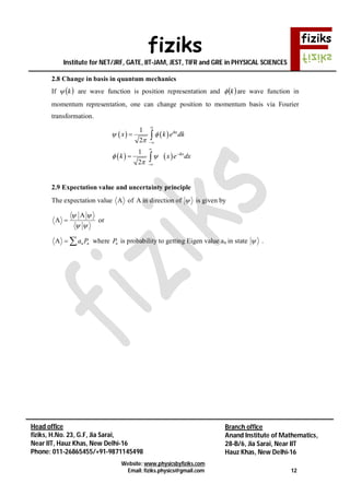 fiziks
Institute for NET/JRF, GATE, IIT-JAM, JEST, TIFR and GRE in PHYSICAL SCIENCES
Website: www.physicsbyfiziks.com
Email: fiziks.physics@gmail.com 12
Head office
fiziks, H.No. 23, G.F, Jia Sarai,
Near IIT, Hauz Khas, New Delhi-16
Phone: 011-26865455/+91-9871145498
Branch office
Anand Institute of Mathematics,
28-B/6, Jia Sarai, Near IIT
Hauz Khas, New Delhi-16
2.8 Change in basis in quantum mechanics
If  k are wave function is position representation and  k are wave function in
momentum representation, one can change position to momentum basis via Fourier
transformation.
   
   
1
2
1
2
ikx
ikx
x k e dk
k x e dx
 

 










2.9 Expectation value and uncertainty principle
The expectation value A of A in direction of  is given by
A
A
 
 
 or
A n na P  where nP is probability to getting Eigen value an in state  .
 