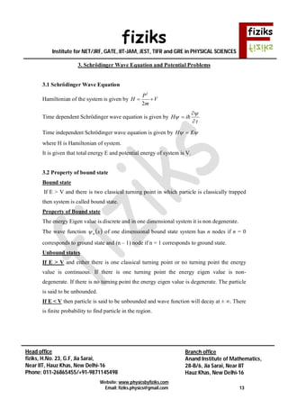 fiziks
Institute for NET/JRF, GATE, IIT-JAM, JEST, TIFR and GRE in PHYSICAL SCIENCES
Website: www.physicsbyfiziks.com
Email: fiziks.physics@gmail.com 13
Head office
fiziks, H.No. 23, G.F, Jia Sarai,
Near IIT, Hauz Khas, New Delhi-16
Phone: 011-26865455/+91-9871145498
Branch office
Anand Institute of Mathematics,
28-B/6, Jia Sarai, Near IIT
Hauz Khas, New Delhi-16
3. Schrödinger Wave Equation and Potential Problems
3.1 Schrödinger Wave Equation
Hamiltonian of the system is given by
2
2
P
H V
m
 
Time dependent Schrödinger wave equation is given by
t
iH




 
Time independent Schrödinger wave equation is given by  EH 
where H is Hamiltonian of system.
It is given that total energy E and potential energy of system is V.
3.2 Property of bound state
Bound state
If E > V and there is two classical turning point in which particle is classically trapped
then system is called bound state.
Property of Bound state
The energy Eigen value is discrete and in one dimensional system it is non degenerate.
The wave function  xn of one dimensional bound state system has n nodes if n = 0
corresponds to ground state and (n – 1) node if n = 1 corresponds to ground state.
Unbound states
If E > V and either there is one classical turning point or no turning point the energy
value is continuous. If there is one turning point the energy eigen value is non-
degenerate. If there is no turning point the energy eigen value is degenerate. The particle
is said to be unbounded.
If E < V then particle is said to be unbounded and wave function will decay at ± ∞. There
is finite probability to find particle in the region.
 
