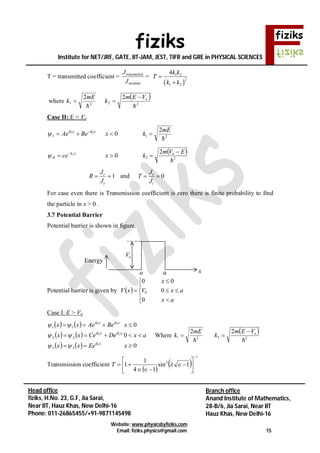 fiziks
Institute for NET/JRF, GATE, IIT-JAM, JEST, TIFR and GRE in PHYSICAL SCIENCES
Website: www.physicsbyfiziks.com
Email: fiziks.physics@gmail.com 15
Head office
fiziks, H.No. 23, G.F, Jia Sarai,
Near IIT, Hauz Khas, New Delhi-16
Phone: 011-26865455/+91-9871145498
Branch office
Anand Institute of Mathematics,
28-B/6, Jia Sarai, Near IIT
Hauz Khas, New Delhi-16
T = transmitted coefficient =
incident
dtransmitte
J
J
=
 
1 2
2
1 2
4k k
T
k k


where
 
2221
22

oVEm
k
mE
k


Case II: E < Vo
21
2
011

mE
kxBeAe xikxik
I  

 
22
2
02

EVm
kxce oxk
II

 

1r
t
J
R
J
  and 0t
i
J
T
J
 
For case even there is Transmission coefficient is zero there is finite probability to find
the particle in x > 0 .
3.7 Potential Barrier
Potential barrier is shown in figure.
Potential barrier is given by  









ax
axV
x
xV
0
0
00
0
Case I: E > Vo
   
   
    0
0
0
1
22
11
33
22
11



xEexx
axDeCexx
xBeAexx
xik
xikxik
xikxik



Where 21
2

mE
k 
 
22
2

oVEm
k


Transmission coefficient
 
 
1
2
1sin
14
1
1









 T
a
Energy
o x
oV
 