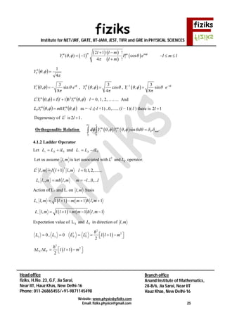 fiziks
Institute for NET/JRF, GATE, IIT-JAM, JEST, TIFR and GRE in PHYSICAL SCIENCES
Website: www.physicsbyfiziks.com
Email: fiziks.physics@gmail.com 25
Head office
fiziks, H.No. 23, G.F, Jia Sarai,
Near IIT, Hauz Khas, New Delhi-16
Phone: 011-26865455/+91-9871145498
Branch office
Anand Institute of Mathematics,
28-B/6, Jia Sarai, Near IIT
Hauz Khas, New Delhi-16
 
   
 
 
2 1 !
( , ) 1 cos
4 !
mm m im
l l
l l m
Y P e
l m

  

 
 

l m l  
 


4
1
,0
0 Y
  


 i
eY sin
8
3
,1
1  ,  0
1
3
, cos
4
Y   

 ,  1
1
3
, sin
8
i
Y e 
  

 

      ,1, 22 m
l
m
l YllYL  l = 0, 1, 2, ……. And
    ,, m
l
m
lZ YmYL  m = -l ,(-l +1) ..0,….. (l – 1)( l ) there is 2 1l 
Degeneracy of 2
L is 2 1l  .
Orthogonality Relation    
2
' '
0 0
, , sinm m
l l ll mmd Y Y d
 
         
4.1.2 Ladder Operator
Let X YL L iL   and X YL L iL  
Let us assume ml, is ket associated with 2
L and ZL operator.
 
22
, 1 ,L l m l l l m  0,1,2,.......l 
,, , ...0,...zL l m m l m m l l  
Action of L+ and L- on ml, basis
   , 1 1 , 1L l m l l m m l m     
   , 1 1 , 1L l m l l m m l m     
Expectation value of XL and YL in direction of ml,
0xL  , 0yL   
2
2 2 2
1
2
X YL L l l m     

 
2
2
1
2
X YL L l l m      

 