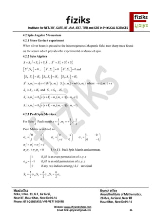 fiziks
Institute for NET/JRF, GATE, IIT-JAM, JEST, TIFR and GRE in PHYSICAL SCIENCES
Website: www.physicsbyfiziks.com
Email: fiziks.physics@gmail.com 26
Head office
fiziks, H.No. 23, G.F, Jia Sarai,
Near IIT, Hauz Khas, New Delhi-16
Phone: 011-26865455/+91-9871145498
Branch office
Anand Institute of Mathematics,
28-B/6, Jia Sarai, Near IIT
Hauz Khas, New Delhi-16
4.2 Spin Angular Momentum
4.2.1 Stern Gerlach experiment
When silver beam is passed to the inhomogeneous Magnetic field, two sharp trace found
on the screen which provides the experimental evidence of spin.
4.2.2 Spin Algebra
ˆˆ ˆX Y ZS S i S j S k   , 2 2 2 2
X Y ZS S S S  
2
, 0XS S    , 2
, 0YS S   
2
, 0ZS S    and
 ,X Y ZS S iS  ,Y Z XS S iS  ,Z X YS S iS
 2 2
, 1 ,s sS s m s s s m   , ,z s sS s m m s m  where ss m s   
X YS S iS   and X YS S iS  
   , 1 1 , 1s s s sS s m s s m m s m     
4.2.3 Pauli Spin Matrices
For Spin
1
2
Pauli matrix
1
2
s  ,
1 1
,
2 2
sm   
Pauli Matrix is defined as
  e.anticommutMatrixSpinPauli;0
10
01
0
0
01
10
222
kj
I
i
i
jkkj
zyx
zyx



























1 if is an even permutation of , ,
1 if is an odd permutation of , ,
0 if any two indices among , , are equal
jkl
jkl x y z
jkl x y z
j k l


  


zzyyxx SSS 
2
,
2
,
2


   , 1 1 , 1s s s sS s m s s m m s m     
 