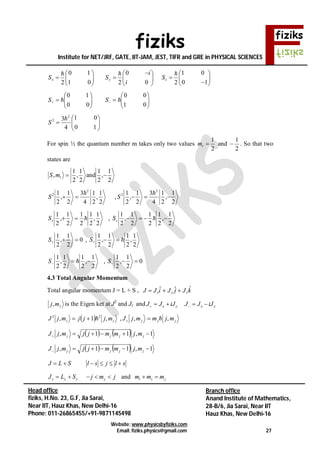 fiziks
Institute for NET/JRF, GATE, IIT-JAM, JEST, TIFR and GRE in PHYSICAL SCIENCES
Website: www.physicsbyfiziks.com
Email: fiziks.physics@gmail.com 27
Head office
fiziks, H.No. 23, G.F, Jia Sarai,
Near IIT, Hauz Khas, New Delhi-16
Phone: 011-26865455/+91-9871145498
Branch office
Anand Institute of Mathematics,
28-B/6, Jia Sarai, Near IIT
Hauz Khas, New Delhi-16












 







10
01
20
0
201
10
2

zyx S
i
i
SS












 
01
00
00
10
 SS







10
01
4
3 2
2 
S
For spin ½ the quantum number m takes only two values
2
1
sm and
2
1
 . So that two
states are
2
1
,
2
1
and
2
1
,
2
1
, smS
2
1
,
2
1
4
3
2
1
,
2
1 2
2 
S ,
2
1
,
2
1
4
3
2
1
,
2
1 2
2


S
2
1
,
2
1
2
1
2
1
,
2
1
zS ,
2
1
,
2
1
2
1
2
1
,
2
1
 zS
0
2
1
,
2
1
S ,
2
1
,
2
1
2
1
,
2
1
S
2
1
,
2
1
2
1
,
2
1
 S , 0
2
1
,
2
1
S
4.3 Total Angular Momentum
Total angular momentum J = L + S , kJjJiJJ zyx
ˆˆˆ 
jmj, is the Eigen ket at J2
and Jz and x yJ J iJ   x yJ J iJ  
  jj mjjjmjJ ,1, 22
 , jjjz mjmmjJ ,, 
    1,11,  jjjj mjmmjjmjJ
    1,11,  jjjj mjmmjjmjJ
J L S l s j l s     
jmjSLJ jzzz  and l s jm m m 
 