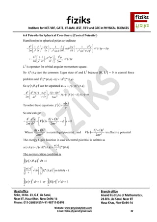fiziks
Institute for NET/JRF, GATE, IIT-JAM, JEST, TIFR and GRE in PHYSICAL SCIENCES
Website: www.physicsbyfiziks.com
Email: fiziks.physics@gmail.com 32
Head office
fiziks, H.No. 23, G.F, Jia Sarai,
Near IIT, Hauz Khas, New Delhi-16
Phone: 011-26865455/+91-9871145498
Branch office
Anand Institute of Mathematics,
28-B/6, Jia Sarai, Near IIT
Hauz Khas, New Delhi-16
6.4 Potential in Spherical Coordinate (Central Potential)
Hamiltonion in spherical polar co-ordinate
 
2 2
2
2 2 2 2 2
1 1 1
sin
2 sin sin
r V r E
m r rr r r
  
  
   
        
        
         

 
2 2
2
2 2
1
2 2
L
r V r
m r rr mr
 

    
        

L2
is operator for orbital angular momentum square.
So  ,m
lY   are the common Eigen state of and L2
because [H, L2
] = 0 in central force
problem and    2 2
, 1 ( , )m m
l lL Y l l Y     
So   ,,r can be separated as    ,m
lf r Y  
   
      
2 22
2 2
12
0
2 2
d f r l lf
f r V r E f r
m r rdr mr
  
      
  

To solve these equations    
r
ru
rf 
So one can get
    0
2
1
2 2
2
2
22








 uE
mr
ll
rV
dr
ud
m

Where
 
2
2
2
1
mr
ll 
is centrifugal potential and    
2
2
2
1
mr
ll
rV

 is effective potential
The energy Eigen function in case of central potential is written as
     
 
 , , , ,m m
l l
u r
r f r Y Y
r
       
The normalization condition is
 
2
, , 1r d    
 
 
2 2
22
0 0 0
, sin 1m
l
u r
r dr Y d d
r
 
    

  
 
2
0
1u r dr

 or  
2 2
0
1R r r dr


 