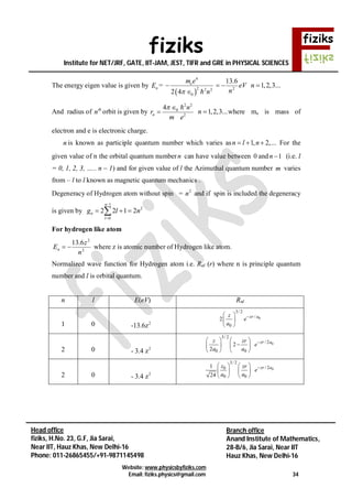 fiziks
Institute for NET/JRF, GATE, IIT-JAM, JEST, TIFR and GRE in PHYSICAL SCIENCES
Website: www.physicsbyfiziks.com
Email: fiziks.physics@gmail.com 34
Head office
fiziks, H.No. 23, G.F, Jia Sarai,
Near IIT, Hauz Khas, New Delhi-16
Phone: 011-26865455/+91-9871145498
Branch office
Anand Institute of Mathematics,
28-B/6, Jia Sarai, Near IIT
Hauz Khas, New Delhi-16
The energy eigen value is given by nE =
 
4
2 2 2
02 4
em e
n

 
eV
n2
6.13
 1,2,3...n 
And radius of th
n orbit is given by
2 2
0
2
4
n
n
r
m e
 


1,2,3...n  where me is mass of
electron and e is electronic charge.
n is known as participle quantum number which varies as 1, 2,...n l n   For the
given value of n the orbital quantum numbern can have value between 0 and 1n  (i.e. l
= 0, 1, 2, 3, ….. n – 1) and for given value of l the Azimuthal quantum number m varies
from – l to l known as magnetic quantum mechanics .
Degeneracy of Hydrogen atom without spin = 2
n and if spin is included the degeneracy
is given by
1
2
0
2 2 1 2
n
n
l
g l n


  
For hydrogen like atom
2
2
6.13
n
z
En  where z is atomic number of Hydrogen like atom.
Normalized wave function for Hydrogen atom i.e. Rnl (r) where n is principle quantum
number and l is orbital quantum.
n l E(eV) Rnl
1 0 2
-13.6z
0
3/ 2
/
0
2 zr az
e
a
 
 
 
2 0 2
- 3.4 z
0
3/ 2
/ 2
0 0
2
2
zr az zr
e
a a
   
   
   
2 0 2
- 3.4 z
0
3/ 2
/ 20
0 0
1
24
zr az zr
e
a a
   
   
   
 