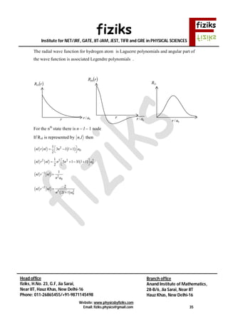 fiziks
Institute for NET/JRF, GATE, IIT-JAM, JEST, TIFR and GRE in PHYSICAL SCIENCES
Website: www.physicsbyfiziks.com
Email: fiziks.physics@gmail.com 35
Head office
fiziks, H.No. 23, G.F, Jia Sarai,
Near IIT, Hauz Khas, New Delhi-16
Phone: 011-26865455/+91-9871145498
Branch office
Anand Institute of Mathematics,
28-B/6, Jia Sarai, Near IIT
Hauz Khas, New Delhi-16
The radial wave function for hydrogen atom is Laguerre polynomials and angular part of
the wave function is associated Legendre polynomials .
For the nth
state there is n – l – 1 node
If Rnl is represented by ln, then
 2
0
1
3 1
2
nl r nl n l l a   
 
 2 2 2 2
0
1
5 1 3 1
2
nl r nl n n l l a    
 
1
2
0
1
nl r nl
n a


 
2
3 2
0
2
2 1
nl r nl
n l a



 rR10
0/arr
 rR20
0/arr
21R
0/ar
 