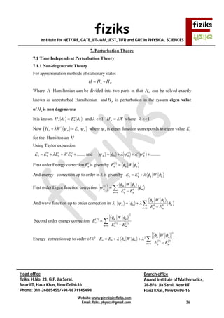 fiziks
Institute for NET/JRF, GATE, IIT-JAM, JEST, TIFR and GRE in PHYSICAL SCIENCES
Website: www.physicsbyfiziks.com
Email: fiziks.physics@gmail.com 36
Head office
fiziks, H.No. 23, G.F, Jia Sarai,
Near IIT, Hauz Khas, New Delhi-16
Phone: 011-26865455/+91-9871145498
Branch office
Anand Institute of Mathematics,
28-B/6, Jia Sarai, Near IIT
Hauz Khas, New Delhi-16
7. Perturbation Theory
7.1 Time Independent Perturbation Theory
7.1.1 Non-degenerate Theory
For approximation methods of stationary states
o PH H H 
Where H Hamiltonian can be divided into two parts in that oH can be solved exactly
known as unperturbed Hamiltonian and pH is perturbation in the system eigen value
of oH is non degenerate
It is known n
o
nno EH   and 1  pH W where 1 
Now  o n n nH W E    where n is eigen function corresponds to eigen value nE
for the Hamiltonian H
Using Taylor expansion
........2210
 nnnn EEEE  and .........221
 nnnn 
First order Energy correction 1
nE is given by  1
n n nE W 
And energy correction up to order in  is given by 1
n n n nE E W   
First order Eigen function correction  1
0 0
m n
n m
m n n m
W
E E
 
 




And wave function up to order correction in  0 0
m n
n n m
m n n m
W
E E
 
   

 


Second order energy correction  
   
2
2
0 0
m n
n
m n n m
W
E
E E
 




Energy correction up to order of 2
    
2
2
0 0 0
m n
n n n
m n n m
W
E E W
E E
 
   

  


 