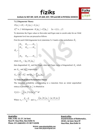 fiziks
Institute for NET/JRF, GATE, IIT-JAM, JEST, TIFR and GRE in PHYSICAL SCIENCES
Website: www.physicsbyfiziks.com
Email: fiziks.physics@gmail.com 37
Head office
fiziks, H.No. 23, G.F, Jia Sarai,
Near IIT, Hauz Khas, New Delhi-16
Phone: 011-26865455/+91-9871145498
Branch office
Anand Institute of Mathematics,
28-B/6, Jia Sarai, Near IIT
Hauz Khas, New Delhi-16
7.1.2 Degenerate Theory
( )n o p n n nH H H E    
 0
nE is f fold degenerate  fEH nnno ,.....3,2,10
  
To determine the Eigen values to first-order and Eigen state to zeroth order for an f-fold
degenerate level one can proceed as follows
First for each f-fold degenerate level, determine f x f matrix of the perturbation pHˆ



















ff
f
f
ppfpf
ppp
ppp
p
HHH
HHH
HHH
H
.........
.
.
.........
.........
ˆ
21
22221
11211
where p n p nH H   
then diagonalised pH and find Eigen value and Eigen vector of diagonalized pH which
are nE and n respectively.
 10
 nnn EEE  and 

f
nn q
1
 
7.2 Time Dependent Perturbation Theory
The transition probability corresponding to a transition from an initial unperturbed
state i to perturbed f is obtained as
   
1
'
0
'fiiw t
if f i
i
P t V t e dt   
Where
f i
fi
E E
w



and
 f o f i o i
fi
H H
w
   


 