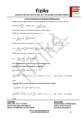 fiziks
Institute for NET/JRF, GATE, IIT-JAM, JEST, TIFR and GRE in PHYSICAL SCIENCES
Website: www.physicsbyfiziks.com
Email: fiziks.physics@gmail.com 39
Head office
fiziks, H.No. 23, G.F, Jia Sarai,
Near IIT, Hauz Khas, New Delhi-16
Phone: 011-26865455/+91-9871145498
Branch office
Anand Institute of Mathematics,
28-B/6, Jia Sarai, Near IIT
Hauz Khas, New Delhi-16
9. The Wentzel-Kramer-Brillouin (WKB) method
WKB method is approximation method popularly derived from semi classical theory
For the case 1
d
dx

where ( )
2 ( ( )
x
m E V x
 


If potential is given as V(x) then and there is three region
WKB wave function in the first region i.e 1x x
 
 
1
1 1
exp ' '
x
I
x
c
P x dx
P x

 
  
  

WKB wave function in region II: i.e 1 2x x x 
 
 
 
 
' "
2 2
exp ' exp ' 'II
x
c ci i
P x dx P x dx
P x P x

  
       
  
WKB wave function in region III: i.e 2x x
 
 
2
3 1
exp ' '
x
III
x
c
P x dx
P x

 
  
  

9.1.1 Quantization of the Energy Level of Bound state
Case I: When both the boundary is smooth
1
( ) ( )
2
p x dx n   where 0,1,2...n 
  
2
1
1
2 2
2
x
n
x
m E V x dx n
 
   
 
  where 0, 1, 2,......n  and 1x and 2x are turning
point
Case II: When one the boundary is smooth and other is rigid
2
1
3
( ) ( )
4
x
x
p x dx n    where 0,1,2...n 
  
2
1
3
2
4
x
n
x
m E V x dx n 
 
   
 
  where 0, 1, 2,......n  and 1x and 2x are turning
points
 xV
I II III
 