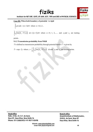 fiziks
Institute for NET/JRF, GATE, IIT-JAM, JEST, TIFR and GRE in PHYSICAL SCIENCES
Website: www.physicsbyfiziks.com
Email: fiziks.physics@gmail.com 40
Head office
fiziks, H.No. 23, G.F, Jia Sarai,
Near IIT, Hauz Khas, New Delhi-16
Phone: 011-26865455/+91-9871145498
Branch office
Anand Institute of Mathematics,
28-B/6, Jia Sarai, Near IIT
Hauz Khas, New Delhi-16
Case III: When both boundary of potential is rigid
2
1
( ) ( 1)
x
x
p x dx n    where 0,1,2...n 
    
2
1
2 1
x
n
x
m E V x dx n     where 0, 1, 2,......n  and 1x and 2x are turning
points .
9.1.2 Transmission probability from WKB
T is defined as transmission probability through potential barrier V is given by
exp 2T   where   
2
1
1
2
x
n
x
m E V x dx  
and 1x and 2x are turning points.
 