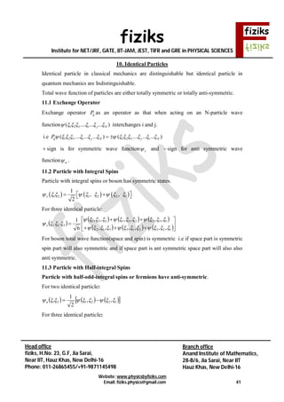 fiziks
Institute for NET/JRF, GATE, IIT-JAM, JEST, TIFR and GRE in PHYSICAL SCIENCES
Website: www.physicsbyfiziks.com
Email: fiziks.physics@gmail.com 41
Head office
fiziks, H.No. 23, G.F, Jia Sarai,
Near IIT, Hauz Khas, New Delhi-16
Phone: 011-26865455/+91-9871145498
Branch office
Anand Institute of Mathematics,
28-B/6, Jia Sarai, Near IIT
Hauz Khas, New Delhi-16
10. Identical Particles
Identical particle in classical mechanics are distinguishable but identical particle in
quantum mechanics are Indistinguishable.
Total wave function of particles are either totally symmetric or totally anti-symmetric.
11.1 Exchange Operator
Exchange operator ijP as an operator as that when acting on an N-particle wave
function 1 2 3( .... ... ... )i j N       interchanges i and j.
i.e 1 2 3 1 2 3( .... ... ... ) ( .... ... ... )ij i j N j i NP              
 sign is for symmetric wave function s and  sign for anti symmetric wave
function a .
11.2 Particle with Integral Spins
Particle with integral spins or boson has symmetric states.
     1 2 1 2 2 1
1
, ,
2
s           
For three identical particle:
 
     
     








123213312
132231321
321
,,,,,,
,,,,,,
6
1


 s
For boson total wave function(space and spin) is symmetric i.e if space part is symmetric
spin part will also symmetric and if space part is ant symmetric space part will also also
anti symmetric.
11.3 Particle with Half-integral Spins
Particle with half-odd-integral spins or fermions have anti-symmetric.
For two identical particle:
      122121 ,,
2
1
 a
For three identical particle:
 