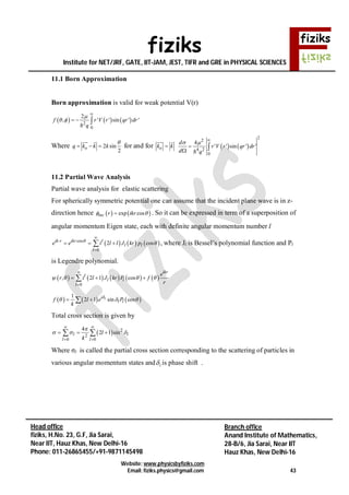 fiziks
Institute for NET/JRF, GATE, IIT-JAM, JEST, TIFR and GRE in PHYSICAL SCIENCES
Website: www.physicsbyfiziks.com
Email: fiziks.physics@gmail.com 43
Head office
fiziks, H.No. 23, G.F, Jia Sarai,
Near IIT, Hauz Khas, New Delhi-16
Phone: 011-26865455/+91-9871145498
Branch office
Anand Institute of Mathematics,
28-B/6, Jia Sarai, Near IIT
Hauz Khas, New Delhi-16
11.1 Born Approximation
Born approximation is valid for weak potential V(r)
     2
0
2
, ' ' sin ' 'f r V r qr dr
q

 

  
Where 2 sin
2
oq k k k

  
 
for and for ok k
 
   
2
2
4 2
0
4
' ' sin ' '
d
r V r qr dr
d q
  

 
11.2 Partial Wave Analysis
Partial wave analysis for elastic scattering
For spherically symmetric potential one can assume that the incident plane wave is in z-
direction hence    exp cosinc r ikr  . So it can be expressed in term of a superposition of
angular momentum Eigen state, each with definite angular momentum number l
     cos
0
2 cosik r ikr l
l l
l
e e i l l J kr p




   , where Jl is Bessel’s polynomial function and Pl
is Legendre polynomial.
         
0
, 2 1 cos
ikr
l
l l
l
e
r i l J kr P f
r
   


  
     
1
2 1 sin cosli
l lf l e P
k

   
Total cross section is given by
  2
2
0 0
4
2 1 sinl l
l l
l
k

  
 
 
   
Where σl is called the partial cross section corresponding to the scattering of particles in
various angular momentum states and l is phase shift .
 