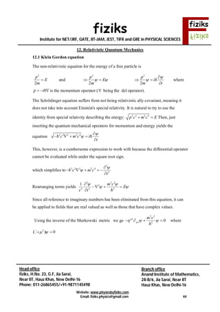 fiziks
Institute for NET/JRF, GATE, IIT-JAM, JEST, TIFR and GRE in PHYSICAL SCIENCES
Website: www.physicsbyfiziks.com
Email: fiziks.physics@gmail.com 44
Head office
fiziks, H.No. 23, G.F, Jia Sarai,
Near IIT, Hauz Khas, New Delhi-16
Phone: 011-26865455/+91-9871145498
Branch office
Anand Institute of Mathematics,
28-B/6, Jia Sarai, Near IIT
Hauz Khas, New Delhi-16
12. Relativistic Quantum Mechanics
12.1 Klein Gordon equation
The non-relativistic equation for the energy of a free particle is
2
2
p
E
m
 and
2
2
p
E
m
  
2
2
p
i
m t



 

 where
p i   is the momentum operator ( being the del operator).
The Schrödinger equation suffers from not being relativistic ally covariant, meaning it
does not take into account Einstein's special relativity .It is natural to try to use the
identity from special relativity describing the energy: 2 2 2 4
p c m c E  Then, just
inserting the quantum mechanical operators for momentum and energy yields the
equation 2 2 2 2 4
c m c i
t



   

 
This, however, is a cumbersome expression to work with because the differential operator
cannot be evaluated while under the square root sign.
which simplifies to
2
2 2 2 2 4
2
c m c
t



    


Rearranging terms yields
2 2 2
2
2 2 2
1 m c
E
c t
 
 

  
 
Since all reference to imaginary numbers has been eliminated from this equation, it can
be applied to fields that are real valued as well as those that have complex values.
Using the inverse of the Murkowski metric we ge
2 2
2
0
m c
     

where
2
( ) 0  
 