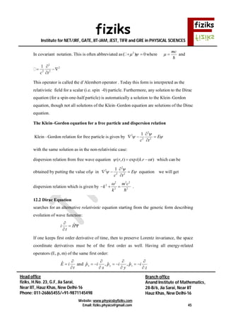 fiziks
Institute for NET/JRF, GATE, IIT-JAM, JEST, TIFR and GRE in PHYSICAL SCIENCES
Website: www.physicsbyfiziks.com
Email: fiziks.physics@gmail.com 45
Head office
fiziks, H.No. 23, G.F, Jia Sarai,
Near IIT, Hauz Khas, New Delhi-16
Phone: 011-26865455/+91-9871145498
Branch office
Anand Institute of Mathematics,
28-B/6, Jia Sarai, Near IIT
Hauz Khas, New Delhi-16
In covariant notation. This is often abbreviated as 2
( ) 0   where
mc
 

and
2
2
2 2
1
c t

 

This operator is called the d’Alembert operator . Today this form is interpreted as the
relativistic field for a scalar (i.e. spin -0) particle. Furthermore, any solution to the Dirac
equation (for a spin-one-half particle) is automatically a solution to the Klein–Gordon
equation, though not all solutions of the Klein–Gordon equation are solutions of the Dirac
equation.
The Klein–Gordon equation for a free particle and dispersion relation
Klein –Gordon relation for free particle is given by
2
2
2 2
1
E
c t

 

  

with the same solution as in the non-relativistic case:
dispersion relation from free wave equation ( , ) exp ( . )r t i k r t   which can be
obtained by putting the value of in
2
2
2 2
1
E
c t

 

  

equation we will get
dispersion relation which is given by
2 2 2
2
2 2
m c
k
k

  

.
12.2 Dirac Equation
searches for an alternative relativistic equation starting from the generic form describing
evolution of wave function:



H
t
i ˆ
If one keeps first order derivative of time, then to preserve Lorentz invariance, the space
coordinate derivatives must be of the first order as well. Having all energy-related
operators (E, p, m) of the same first order:
t
iE


ˆ and
z
ip
y
ip
x
ip zyx








 ˆ,ˆ,ˆ
 