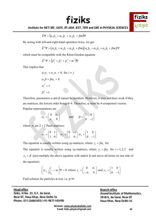 fiziks
Institute for NET/JRF, GATE, IIT-JAM, JEST, TIFR and GRE in PHYSICAL SCIENCES
Website: www.physicsbyfiziks.com
Email: fiziks.physics@gmail.com 46
Head office
fiziks, H.No. 23, G.F, Jia Sarai,
Near IIT, Hauz Khas, New Delhi-16
Phone: 011-26865455/+91-9871145498
Branch office
Anand Institute of Mathematics,
28-B/6, Jia Sarai, Near IIT
Hauz Khas, New Delhi-16
  mpppE zyx  ˆˆˆˆ
321
By acting with left-and right-hand operators twice, we get
  2
1 2 3 1 2 3
ˆ ˆ ˆ ˆ ˆ ˆ ˆx y z x y zE p p p m p p p m               
which must be compatible with the Klein-Gordon equation
  22222
ˆˆˆˆ mpppE zyx
This implies that
,0 ijji  for ji 
0 ii 
12
i
12

Therefore, parameters α and β cannot be numbers. However, it may and does work if they
are matrices, the lowest order being 4×4. Therefore, ψ must be 4-component vectors.
Popular representations are







0
0
i
i
i


 and 







10
01

where i are 2  2 Pauli matrices:












 







10
01
0
0
01
10
321 
i
i
The equation is usually written using γµ-matrices, where i i  for
The equation is usually written using γµ-matrices, where i i  for 1,2,3i  and
0  (just multiply the above equation with matrix β and move all terms on one side of
the equation):
0











m
x
i

 where 







0
0
i
i
i


 and 







10
01
0
Find solution for particles at rest, i.e. p=0:
 