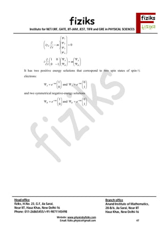 fiziks
Institute for NET/JRF, GATE, IIT-JAM, JEST, TIFR and GRE in PHYSICAL SCIENCES
Website: www.physicsbyfiziks.com
Email: fiziks.physics@gmail.com 47
Head office
fiziks, H.No. 23, G.F, Jia Sarai,
Near IIT, Hauz Khas, New Delhi-16
Phone: 011-26865455/+91-9871145498
Branch office
Anand Institute of Mathematics,
28-B/6, Jia Sarai, Near IIT
Hauz Khas, New Delhi-16
0
4
3
2
1
0 



























 m
t
i
























B
A
B
A
m
t
i
10
01
It has two positive energy solutions that correspond to two spin states of spin-½
electrons:






 
0
1imt
A e and 





 
1
0imt
A e
and two symmetrical negative-energy solutions






 
0
1imt
B e and 





 
1
0imt
B e
 