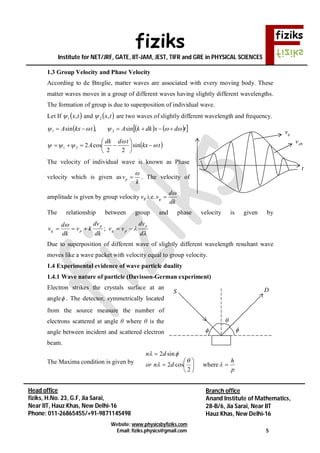 fiziks
Institute for NET/JRF, GATE, IIT-JAM, JEST, TIFR and GRE in PHYSICAL SCIENCES
Website: www.physicsbyfiziks.com
Email: fiziks.physics@gmail.com 5
Head office
fiziks, H.No. 23, G.F, Jia Sarai,
Near IIT, Hauz Khas, New Delhi-16
Phone: 011-26865455/+91-9871145498
Branch office
Anand Institute of Mathematics,
28-B/6, Jia Sarai, Near IIT
Hauz Khas, New Delhi-16
1.3 Group Velocity and Phase Velocity
According to de Broglie, matter waves are associated with every moving body. These
matter waves moves in a group of different waves having slightly different wavelengths.
The formation of group is due to superposition of individual wave.
Let If  tx,1 and  tx,2 are two waves of slightly different wavelength and frequency.
      tdxdkkAtkxA   sin,sin 21
21    tkx
tddk
A 







 sin
22
cos2
The velocity of individual wave is known as Phase
velocity which is given as
k
vp

 . The velocity of
amplitude is given by group velocity vg i.e.
dk
d
vg


The relationship between group and phase velocity is given by



d
dv
vv
dk
dv
kv
dk
d
v
p
pg
p
pg  ;
Due to superposition of different wave of slightly different wavelength resultant wave
moves like a wave packet with velocity equal to group velocity.
1.4 Experimental evidence of wave particle duality
1.4.1 Wave nature of particle (Davisson-German experiment)
Electron strikes the crystals surface at an
angle . The detector, symmetrically located
from the source measure the number of
electrons scattered at angle θ where θ is the
angle between incident and scattered electron
beam.
The Maxima condition is given by
p
h
dnor
dn












where
2
cos2
sin2



S D
gv
phv
t
 