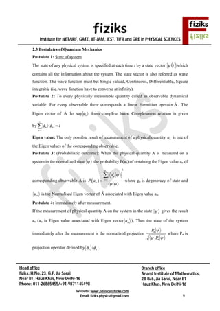fiziks
Institute for NET/JRF, GATE, IIT-JAM, JEST, TIFR and GRE in PHYSICAL SCIENCES
Website: www.physicsbyfiziks.com
Email: fiziks.physics@gmail.com 9
Head office
fiziks, H.No. 23, G.F, Jia Sarai,
Near IIT, Hauz Khas, New Delhi-16
Phone: 011-26865455/+91-9871145498
Branch office
Anand Institute of Mathematics,
28-B/6, Jia Sarai, Near IIT
Hauz Khas, New Delhi-16
2.3 Postulates of Quantum Mechanics
Postulate 1: State of system
The state of any physical system is specified at each time t by a state vector  t which
contains all the information about the system. The state vector is also referred as wave
function. The wave function must be: Single valued, Continuous, Differentiable, Square
integrable (i.e. wave function have to converse at infinity).
Postulate 2: To every physically measurable quantity called as observable dynamical
variable. For every observable there corresponds a linear Hermitian operatorAˆ . The
Eigen vector of Aˆ let say n  form complete basis. Completeness relation is given
by
1
n n
n
I 


 
Eigen value: The only possible result of measurement of a physical quantity na is one of
the Eigen values of the corresponding observable.
Postulate 3: (Probabilistic outcome): When the physical quantity A is measured on a
system in the normalized state  the probability P(an) of obtaining the Eigen value an of
corresponding observable A is  
2
1
ng
i
n
i
n
a
P a

 


 

where gn is degeneracy of state and
nu is the Normalised Eigen vector of Aˆ associated with Eigen value an.
Postulate 4: Immediately after measurement.
If the measurement of physical quantity A on the system in the state  gives the result
an (an is Eigen value associated with Eigen vector na ), Then the state of the system
immediately after the measurement is the normalized projection


n
n
P
P
where Pn is
projection operator defined by n n  .
 