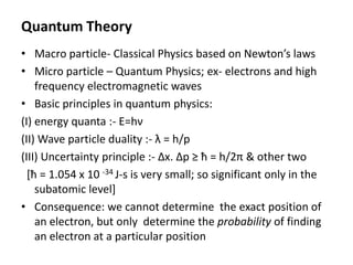 Quantum Theory
• Macro particle- Classical Physics based on Newton’s laws
• Micro particle – Quantum Physics; ex- electrons and high
frequency electromagnetic waves
• Basic principles in quantum physics:
(I) energy quanta :- E=hν
(II) Wave particle duality :- λ = h/p
(III) Uncertainty principle :- Δx. Δp ≥ ħ = h/2π & other two
[ħ = 1.054 x 10 -34 J-s is very small; so significant only in the
subatomic level]
• Consequence: we cannot determine the exact position of
an electron, but only determine the probability of finding
an electron at a particular position
 