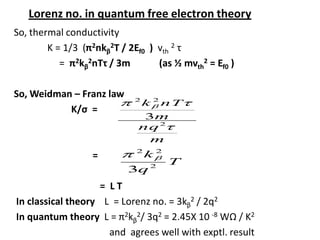 Lorenz no. in quantum free electron theory
So, thermal conductivity
K = 1/3 (π2nkβ
2T / 2Ef0 ) vth
2 τ
= π2kβ
2nTτ / 3m (as ½ mvth
2 = Ef0 )
So, Weidman – Franz law
K/σ =
=
= L T
In classical theory L = Lorenz no. = 3kβ
2 / 2q2
In quantum theory L = π2kβ
2/ 3q2 = 2.45X 10 -8 WΩ / K2
and agrees well with exptl. result
m
nq
m
nTk
2
22
3
T
q
k
2
22
3
 