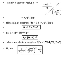 • state in k-space of radius kf =
• = Kf
3 L3 / 6π2
• Hence no. of electrons ‘N’ = 2 X ( Kf
3 L3 / 6π2 )
•
• So, kf = {3π2 (N/ V) }1/3
• where n = electron density = N/V = 1/ V (kf
3 V / 3π2 )
• Or, n=
3
3
2
3
4
L
k f
N = kf
3 V / 3π2
kf = (3π2 n) 1/3
2
3
2
3
22
2
3
1
fE
m

 