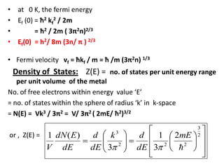 • at 0 K, the fermi energy
• Ef (0) = ħ2 kf
2 / 2m
• = ħ2 / 2m ( 3π2n)2/3
• Ef(0) = h2/ 8m (3n/ π ) 2/3
• Fermi velocity vf = ħkf / m = ħ /m (3π2n) 1/3
Density of States: Z(E) = no. of states per unit energy range
per unit volume of the metal
No. of free electrons within energy value ‘E’
= no. of states within the sphere of radius ‘k’ in k-space
= N(E) = Vk3 / 3π2 = V/ 3π2 ( 2mE/ ħ2)3/2
or , Z(E) = 2
3
222
3
2
3
1
3
)(1

mE
dE
dk
dE
d
dE
EdN
V
 