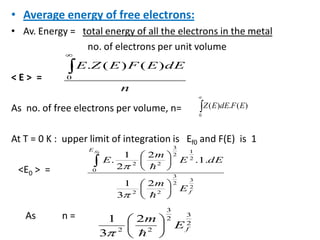 • Average energy of free electrons:
• Av. Energy = total energy of all the electrons in the metal
no. of electrons per unit volume
< E > =
As no. of free electrons per volume, n=
At T = 0 K : upper limit of integration is Ef0 and F(E) is 1
<E0 > =
As n =
n
dEEFEZE
0
)()(.
2
3
2
3
22
0
2
1
2
3
22
2
3
1
.1.
2
2
1
.
0
f
E
E
m
dEE
m
E
f


2
3
2
3
22
2
3
1
fE
m

0
)(.)( EFdEEZ
 