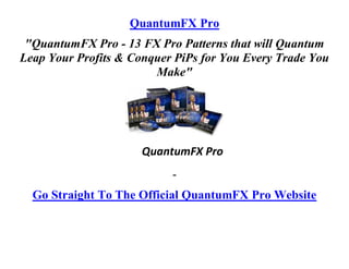 QuantumFX Pro
 "QuantumFX Pro - 13 FX Pro Patterns that will Quantum
Leap Your Profits & Conquer PiPs for You Every Trade You
                        Make"




                      QuantumFX Pro
                           -
  Go Straight To The Official QuantumFX Pro Website
 