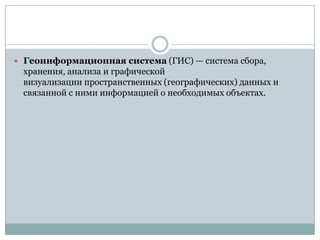  Геоинформационная система (ГИС) — система сбора,

хранения, анализа и графической
визуализации пространственных (географических) данных и
связанной с ними информацией о необходимых объектах.

 