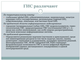 ГИС различают
По территориальному охвату:
 глобальные (global GIS), субконтинентальные, национальные, зачастую
имеющие статус государственных, региональные (regional GIS),
субрегиональные, локальные, или местные (local GIS).
По предметной области информационного моделирования:
 городские (муниципальные) (urban GIS), ГИС недропользователя, горногеологические ГИС, природоохранные ГИС (environmental GIS) и т. п.;
среди них особое наименование, как особо широко распространѐнные,
получили земельные информационные системы.
По проблемной ориентации:
 Определяются решаемыми задачами (научными и прикладными), среди
них инвентаризация ресурсов (в том числе кадастр), анализ, оценка,
мониторинг, управление и планирование, поддержка принятия решений.
Интегрированные ГИС, ИГИС (integrated GIS, IGIS) совмещают
функциональные возможности ГИС и систем цифровой обработки
изображений (данных дистанционного зондирования) в единой
интегрированной среде.

 