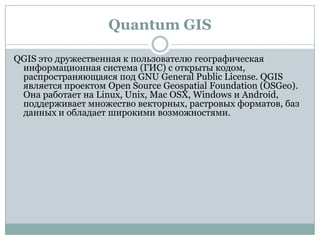 Quantum GIS
QGIS это дружественная к пользователю географическая
информационная система (ГИС) с открыты кодом,
распространяющаяся под GNU General Public License. QGIS
является проектом Open Source Geospatial Foundation (OSGeo).
Она работает на Linux, Unix, Mac OSX, Windows и Android,
поддерживает множество векторных, растровых форматов, баз
данных и обладает широкими возможностями.

 