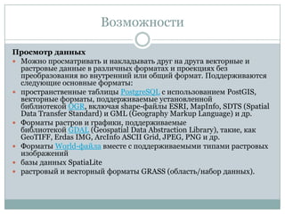 Возможности
Просмотр данных
 Можно просматривать и накладывать друг на друга векторные и
растровые данные в различных форматах и проекциях без
преобразования во внутренний или общий формат. Поддерживаются
следующие основные форматы:
 пространственные таблицы PostgreSQL с использованием PostGIS,
векторные форматы, поддерживаемые установленной
библиотекой OGR, включая shape-файлы ESRI, MapInfo, SDTS (Spatial
Data Transfer Standard) и GML (Geography Markup Language) и др.
 Форматы растров и графики, поддерживаемые
библиотекой GDAL (Geospatial Data Abstraction Library), такие, как
GeoTIFF, Erdas IMG, ArcInfo ASCII Grid, JPEG, PNG и др.
 Форматы World-файла вместе с поддерживаемыми типами растровых
изображений
 базы данных SpatiaLite
 растровый и векторный форматы GRASS (область/набор данных).

 