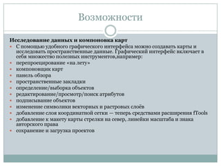 Возможности
Исследование данных и компоновка карт
 С помощью удобного графического интерфейса можно создавать карты и
исследовать пространственные данные. Графический интерфейс включает в
себя множество полезных инструментов,например:
 перепроецирование «на лету»
 компоновщик карт
 панель обзора
 пространственные закладки
 определение/выборка объектов
 редактирование/просмотр/поиск атрибутов
 подписывание объектов
 изменение символики векторных и растровых слоѐв
 добавление слоя координатной сетки — теперь средствами расширения fTools
 добавление к макету карты стрелки на север, линейки масштаба и знака
авторского права
 сохранение и загрузка проектов

 