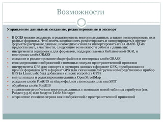 Возможности
Управление данными: создание, редактирование и экспорт














В QGIS можно создавать и редактировать векторные данные, а также экспортировать их в
разные форматы. Чтоб иметь возможность редактировать и экпортировать в другие
форматы растровые данные, необходимо сначала импортировать их в GRASS. QGIS
предоставляет, в частности, следующие возможности работы с данными:
инструменты оцифровки для форматов, поддерживаемых библиотекой OGR, и
векторных слоѐв GRASS
создание и редактирование shape-файлов и векторных слоѐв GRASS
геокодирование изображений с помощью модуля пространственной привязки
инструменты GPS для импорта и экспорта данных в формате GPX, преобразования
прочих форматов GPS в формат GPX или скачивание/загрузка непосредственно в прибор
GPS (в Linux usb: был добавлен в список устройств GPS)
визуализация и редактирование данных OpenStreetMap
создание слоѐв PostGIS из shape-файлов с помощью плагина SPIT
обработка слоѐв PostGIS
управление атрибутами векторных данных с помощью новой таблицы атрибутов (см.
Раздел 3.5.6) или модуля Table Manager
сохранение снимков экрана как изображений с пространственной привязкой

 