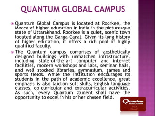 Quantum Global Campus is located at Roorkee, the
Mecca of higher education in India in the picturesque
state of Uttarakhand. Roorkee is a quiet, scenic town
located along the Ganga Canal. Given its long history
of higher education, it offers a rich pool of highly
qualified faculty.
 The Quantum campus comprises of aesthetically
designed buildings with unmatched infrastructure,
including state-of-the-art computer and internet
facilities, modern workshops and labs, seminar halls,
and well stocked libraries, gymnasium, games and
sports fields. While the Institution encourages its
students in the path of academic excellence, great
emphasis is also laid on soft skills, English language
classes, co-curricular and extracurricular activities.
As such, every Quantum student shall have the
opportunity to excel in his or her chosen field.
 