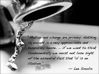 “Motion and change are primary. Nothing
is, except in a very approximate and
temporary sense. ... if we want to think
fundamentally we must not lose sight
of the essential fact that 'is' is an
illusion.”
                         -- Lee Smolin
 