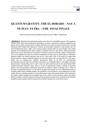 Advances in Physics Theories and Applications                                                        www.iiste.org
ISSN 2224-719X (Paper) ISSN 2225-0638 (Online)
Vol 7, 2012




QUANTUM GRAVITY- THE EL DORADO – NAY A
          NE PLUS ULTRA --THE FINAL FINALE
                1
                 DR K N PRASANNA KUMAR, 2PROF B S KIRANAGI AND 3 PROF C S BAGEWADI




 ABSTRACT: Motivation for quantizing gravity comes from the remarkable success of the quantum
theories of the other three fundamental interactions, and from experimental evidence suggesting that
gravity can be made to show quantum effects Although some quantum gravity theories such as string
theory and other unified field theories (or 'theories of everything') attempt to unify gravity with the
other fundamental forces, others such as loop quantum gravity make no such attempt; they simply
quantize the gravitational field while keeping it separate from the other forces. Observed physical
phenomena can be described well by quantum mechanics or general relativity, without needing both.
This can be thought of as due to an extreme separation of mass scales at which they are important.
Quantum effects are usually important only for the "very small", that is, for objects no larger than
typical molecules. General relativistic effects, on the other hand, show up mainly for the "very large"
bodies such as collapsed stars. (Planets' gravitational fields, as of 2011, are well-described
by linearised except for Mercury's perihelion precession; so strong-field effects—any effects of gravity
beyond lowest nonvanishing order in φ/c2—have not been observed even in the gravitational fields
of planets and main sequence stars). There is a lack of experimental evidence relating to quantum
gravity, and classical physics adequately describes the observed effects of gravity over a range of
50 orders of magnitude of mass, i.e., for masses of objects from about 10−23 to 1030 kg.We present a
complete Model which probably explains the positivities and discrepancies and inadequacies of each
model. Physics is certainly moving in to the subterranean realm and ceratoid dualism of consciousness
and subject object duality(Freud vouchsafed only at the mother’s breast shall the subject and object
shall be one),like a maverick trying to transcend the boundaries of space time, standing on the threshold
of infinity trying to ponder what lies beyond the veil which separates the scene from unseen?




                                                     139
 
