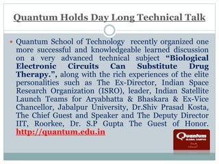 Quantum Holds Day Long Technical Talk 
 Quantum School of Technology recently organized one 
more successful and knowledgeable learned discussion 
on a very advanced technical subject “Biological 
Electronic Circuits Can Substitute Drug 
Therapy.”, along with the rich experiences of the elite 
personalities such as The Ex-Director, Indian Space 
Research Organization (ISRO), leader, Indian Satellite 
Launch Teams for Aryabhatta & Bhaskara & Ex-Vice 
Chancellor, Jabalpur University, Dr.Shiv Prasad Kosta, 
The Chief Guest and Speaker and The Deputy Director 
IIT, Roorkee, Dr. S.P Gupta The Guest of Honor. 
http://quantum.edu.in 
 