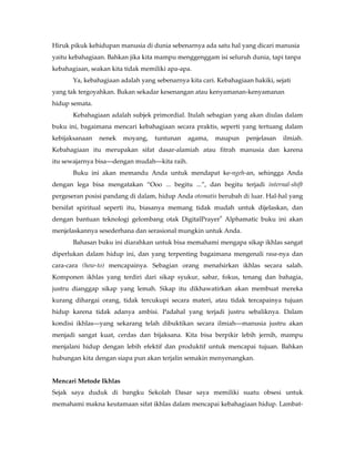 Hiruk pikuk kehidupan manusia di dunia sebenarnya ada satu hal yang dicari manusia
yaitu kebahagiaan. Bahkan jika kita mampu menggenggam isi seluruh dunia, tapi tanpa
kebahagiaan, seakan kita tidak memiliki apa-apa.
       Ya, kebahagiaan adalah yang sebenarnya kita cari. Kebahagiaan hakiki, sejati
yang tak tergoyahkan. Bukan sekadar kesenangan atau kenyamanan-kenyamanan
hidup semata.
       Kebahagiaan adalah subjek primordial. Itulah sebagian yang akan diulas dalam
buku ini, bagaimana mencari kebahagiaan secara praktis, seperti yang tertuang dalam
kebijaksanaan   nenek   moyang,    tuntunan    agama,   maupun     penjelasan   ilmiah.
Kebahagiaan itu merupakan sifat dasar-alamiah atau fitrah manusia dan karena
itu sewajarnya bisa—dengan mudah—kita raih.
       Buku ini akan memandu Anda untuk mendapat ke-ngeh-an, sehingga Anda
dengan lega bisa mengatakan “Ooo ... begitu ...”, dan begitu terjadi internal-shift
pergeseran posisi pandang di dalam, hidup Anda otomatis berubah di luar. Hal-hal yang
bersifat spiritual seperti itu, biasanya memang tidak mudah untuk dijelaskan, dan
                                                          ®
dengan bantuan teknologi gelombang otak DigitalPrayer Alphamatic buku ini akan
menjelaskannya sesederhana dan serasional mungkin untuk Anda.
       Bahasan buku ini diarahkan untuk bisa memahami mengapa sikap ikhlas sangat
diperlukan dalam hidup ini, dan yang terpenting bagaimana mengenali rasa-nya dan
cara-cara (how-to) mencapainya. Sebagian orang menafsirkan ikhlas secara salah.
Komponen ikhlas yang terdiri dari sikap syukur, sabar, fokus, tenang dan bahagia,
justru dianggap sikap yang lemah. Sikap itu dikhawatirkan akan membuat mereka
kurang dihargai orang, tidak tercukupi secara materi, atau tidak tercapainya tujuan
hidup karena tidak adanya ambisi. Padahal yang terjadi justru sebaliknya. Dalam
kondisi ikhlas—yang sekarang telah dibuktikan secara ilmiah—manusia justru akan
menjadi sangat kuat, cerdas dan bijaksana. Kita bisa berpikir lebih jernih, mampu
menjalani hidup dengan lebih efektif dan produktif untuk mencapai tujuan. Bahkan
hubungan kita dengan siapa pun akan terjalin semakin menyenangkan.


Mencari Metode Ikhlas
Sejak saya duduk di bangku Sekolah Dasar saya memiliki suatu obsesi untuk
memahami makna keutamaan sifat ikhlas dalam mencapai kebahagiaan hidup. Lambat-
 