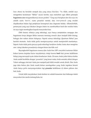 laun obsesi itu berubah menjadi doa yang isinya kira-kira: “Ya Allah, setelah saya
mengetahui keutamaan “Ikhlas” secara teoritis, saya memohon agar diberi petunjuk
bagaimana cara mengamalkannya secara praktis”. Yang saya harapkan dari doa saya itu
adalah suatu ‘how-to’, suatu prosedur mental, atau inner-protocols yang mudah
diaplikasikan bukan lagi penjelasan konseptual atau dogmatis belaka. Alhamdulillah,
pertanyaan yang saya lakukan dengan intens itu membuahkan hasil dan melalui buku
ini saya ingin membagikan kepada masyarakat luas.
       Oleh karena sifatnya yang teknologi, saya hanya menjelaskan mengapa dan
bagaimana hanya dengan ikhlas manusia memang otomatis akan menjadi lebih tenang,
                                                                             ®
bahagia dan sukses dalam hidupnya. Seperti semua teknologi, Quantum Ikhlas pun
bersifat otomatis. Anda tidak perlu mempercayainya untuk memperoleh manfaatnya.
Seperti Anda tidak perlu percaya pada teknologi handphone ketika Anda akan mengirim
sms: cukup lakukan prosedurnya dengan benar dan klik send.
       Bayangkanlah bagaimana rasanya jika Anda bisa 100% meyakini tuntunan ikhlas
bukan karena terpaksa harus meyakininya, tetapi karena hasil dari proses keikhlasan
hidup yang mewujud nyata dalam keseharian Anda. Di mana Anda yakin bahwa ketika
Anda sudah berikhlas dengan ‘prosedur’ yang benar maka Anda semakin dekat dengan
Tuhan sehingga niat-niat Anda pun menjadi jauh lebih mudah untuk diraih. Dan Anda
juga tahu bahwa jika Anda masih belum mendapatkan yang Anda inginkan berarti
Anda hanya perlu menyempurnakan lagi prosedur keikhlasan di dalam pikiran dan
hati Anda.
       Untuk lebih meyakinkan Anda berikut ini adalah komentar dari beberapa tokoh
masyarakat dan media tentang buku ini:
 